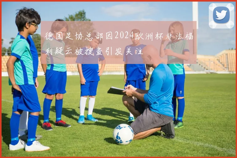德国足协总部因2024欧洲杯非法福利疑云被搜查引发关注