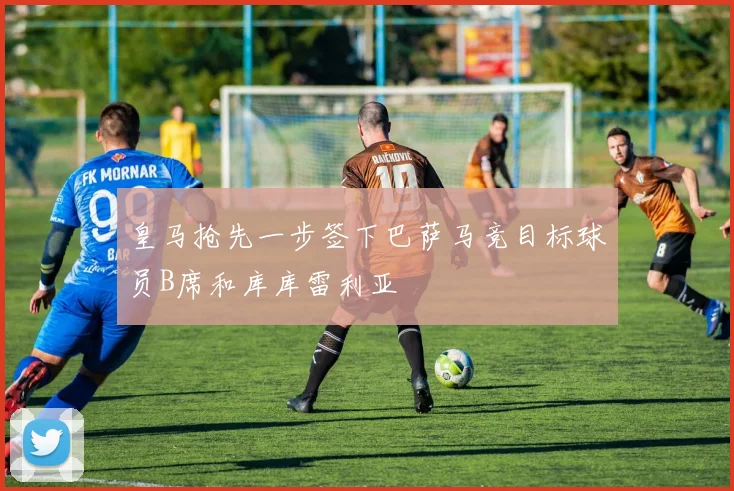 皇马抢先一步签下巴萨马竞目标球员B席和库库雷利亚