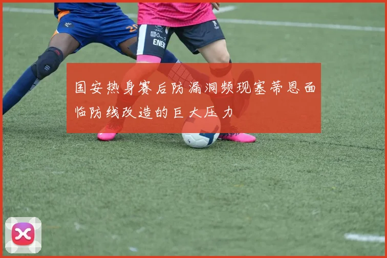 国安热身赛后防漏洞频现塞蒂恩面临防线改造的巨大压力