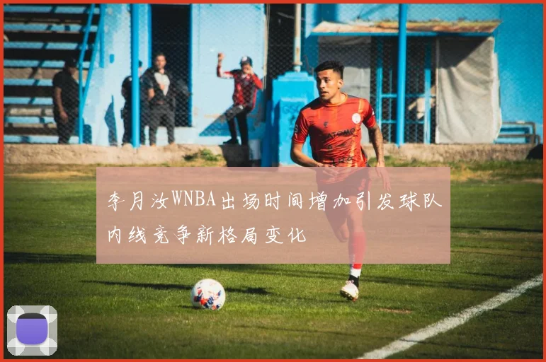 李月汝WNBA出场时间增加引发球队内线竞争新格局变化