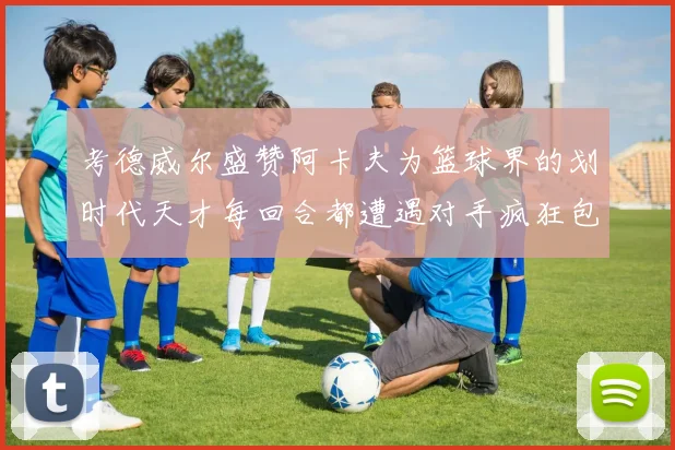考德威尔盛赞阿卡夫为篮球界的划时代天才每回合都遭遇对手疯狂包夹挑战