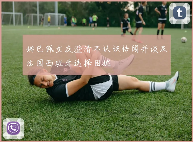 姆巴佩女友澄清不认识传闻并谈及法国西班牙选择困扰