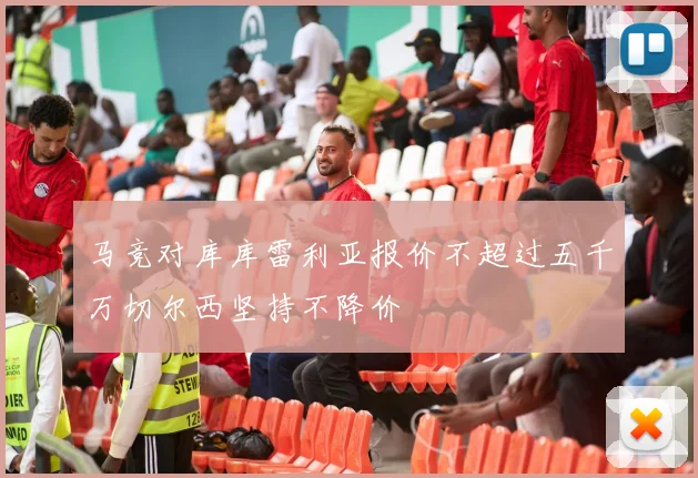 马竞对库库雷利亚报价不超过五千万切尔西坚持不降价